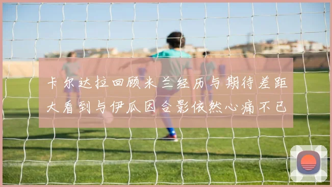 卡尔达拉回顾米兰经历与期待差距大看到与伊瓜因合影依然心痛不已