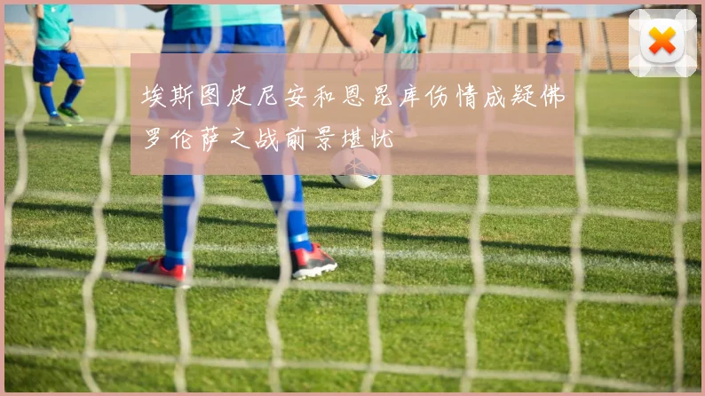 埃斯图皮尼安和恩昆库伤情成疑佛罗伦萨之战前景堪忧