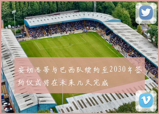 安切洛蒂与巴西队续约至2030年签约仪式将在未来几天完成