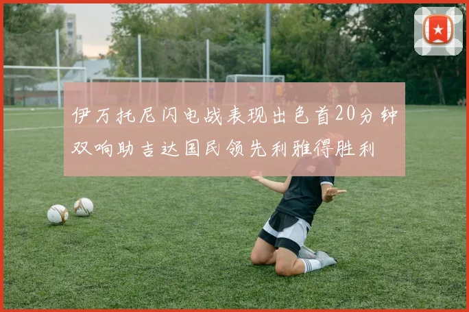 伊万托尼闪电战表现出色首20分钟双响助吉达国民领先利雅得胜利