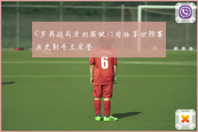 C罗再战匈牙利若破门将独享世预赛历史射手王荣誉