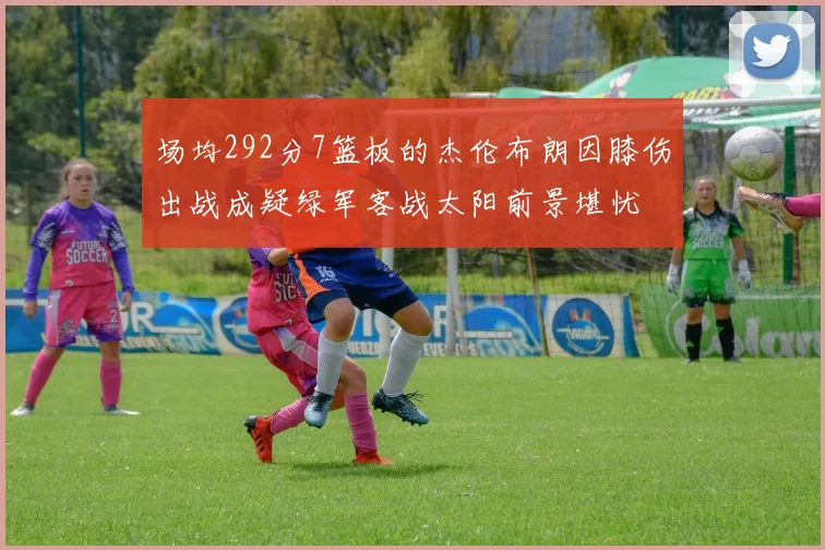场均292分7篮板的杰伦布朗因膝伤出战成疑绿军客战太阳前景堪忧