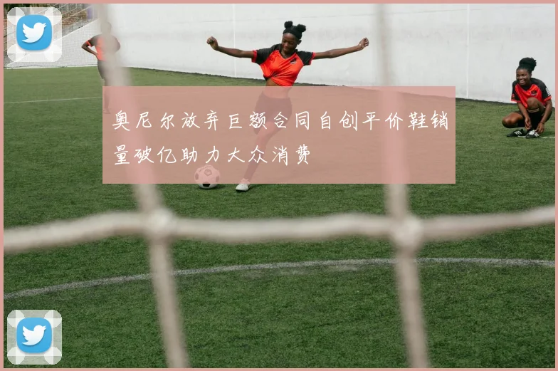 奥尼尔放弃巨额合同自创平价鞋销量破亿助力大众消费