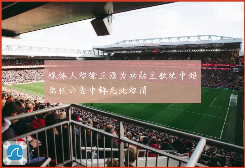 媒体人称徐正源为功勋主教练中超离任公告中鲜见此称谓