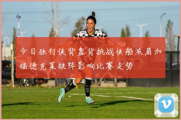 今日独行侠背靠背挑战快船浓眉加福德克莱缺阵影响比赛走势