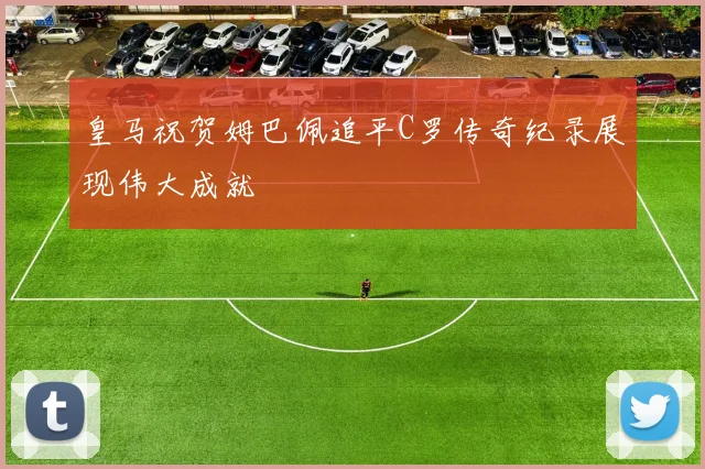 皇马祝贺姆巴佩追平C罗传奇纪录展现伟大成就