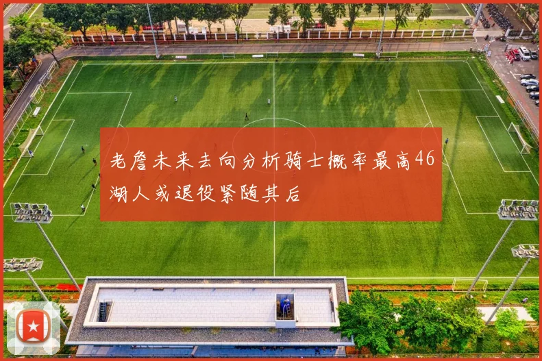 老詹未来去向分析骑士概率最高46湖人或退役紧随其后
