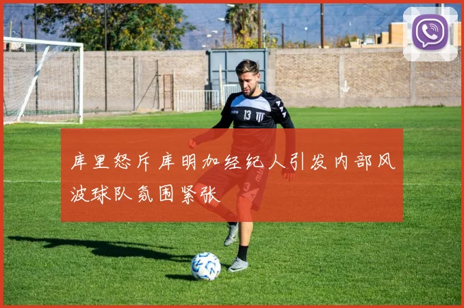 库里怒斥库明加经纪人引发内部风波球队氛围紧张