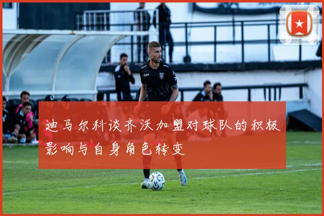 迪马尔科谈齐沃加盟对球队的积极影响与自身角色转变