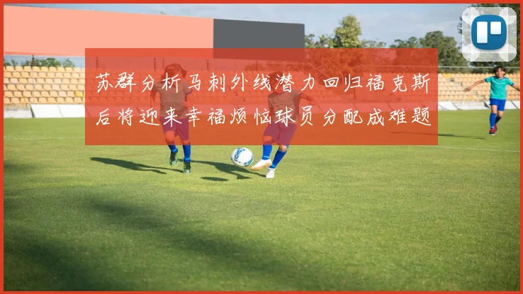 苏群分析马刺外线潜力回归福克斯后将迎来幸福烦恼球员分配成难题