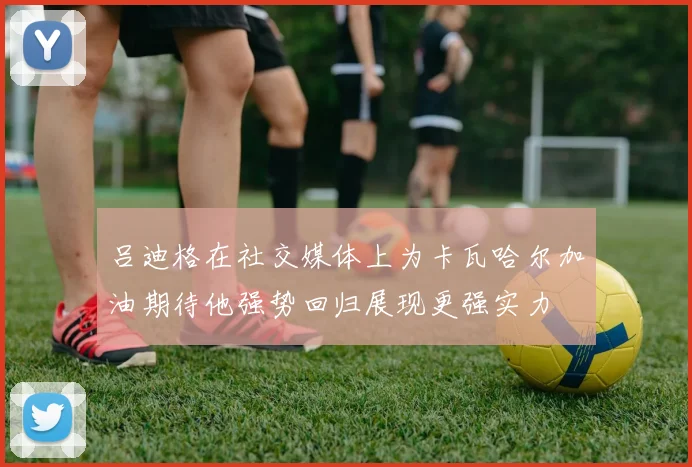 吕迪格在社交媒体上为卡瓦哈尔加油期待他强势回归展现更强实力