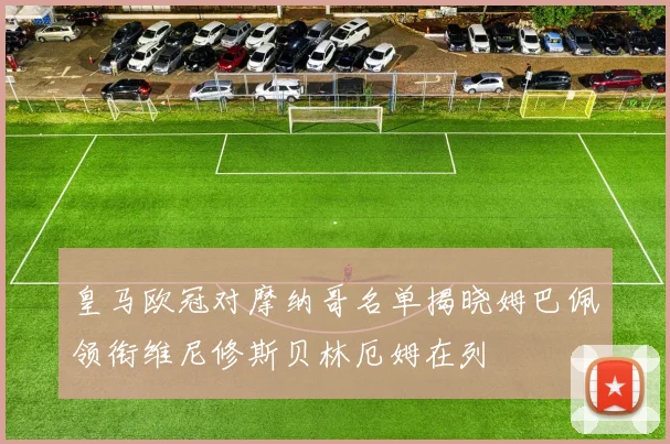 皇马欧冠对摩纳哥名单揭晓姆巴佩领衔维尼修斯贝林厄姆在列