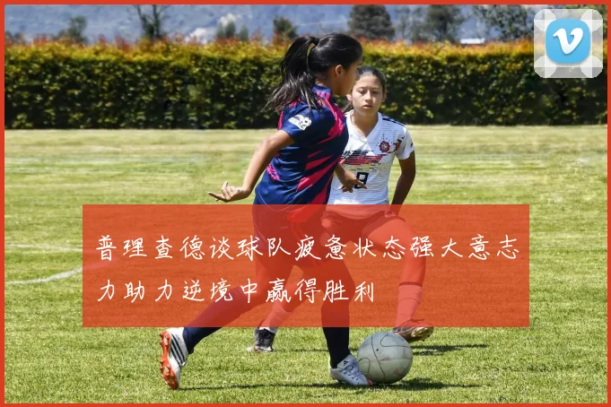 普理查德谈球队疲惫状态强大意志力助力逆境中赢得胜利