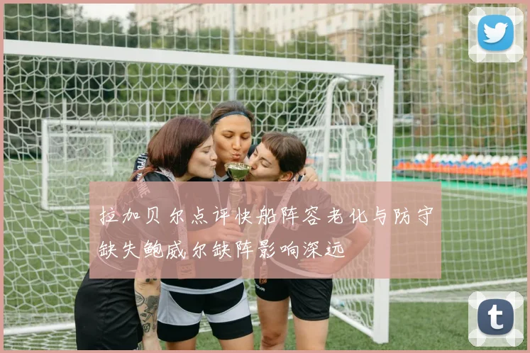 拉加贝尔点评快船阵容老化与防守缺失鲍威尔缺阵影响深远