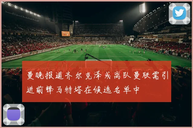 曼晚报道齐尔克泽或离队曼联需引进前锋马特塔在候选名单中