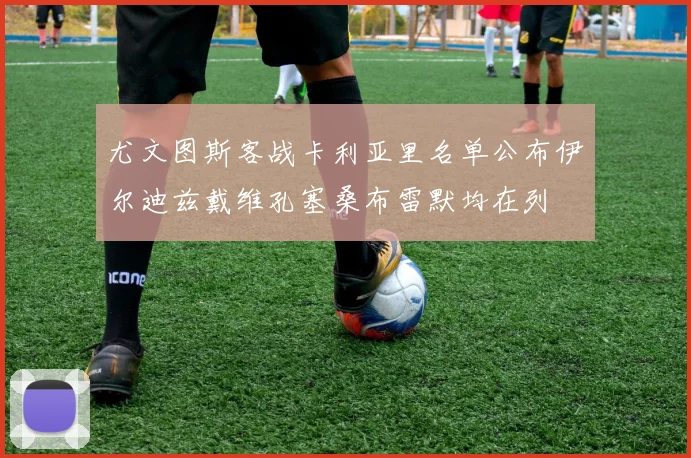 尤文图斯客战卡利亚里名单公布伊尔迪兹戴维孔塞桑布雷默均在列