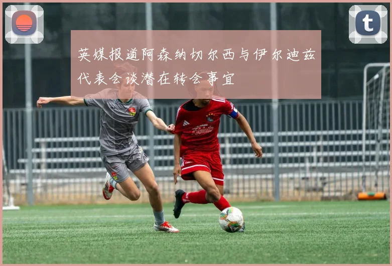 英媒报道阿森纳切尔西与伊尔迪兹代表会谈潜在转会事宜