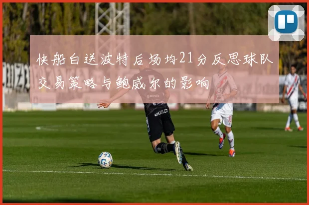 快船白送波特后场均21分反思球队交易策略与鲍威尔的影响