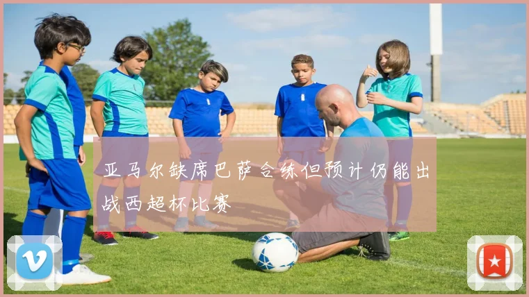 亚马尔缺席巴萨合练但预计仍能出战西超杯比赛