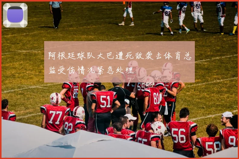 阿根廷球队大巴遭死敌袭击体育总监受伤情况紧急处理