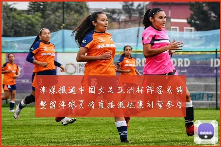 津媒报道中国女足亚洲杯阵容或调整留洋球员将直接抵达集训营参与备战