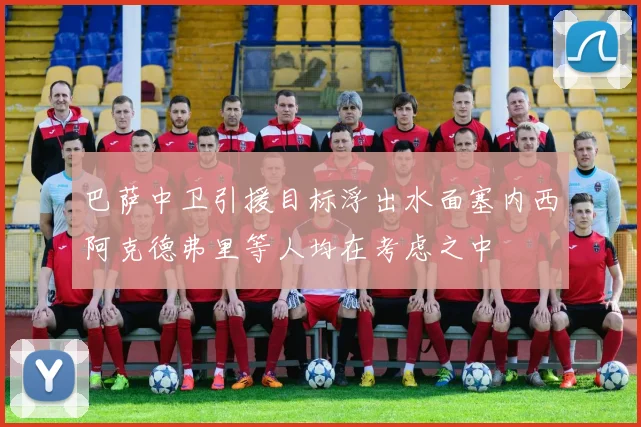 巴萨中卫引援目标浮出水面塞内西阿克德弗里等人均在考虑之中