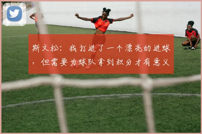 斯文松：我打进了一个漂亮的进球，但需要为球队拿到积分才有意义