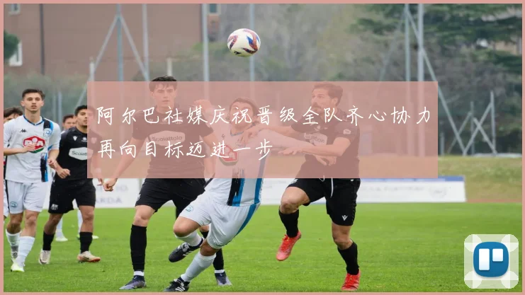 阿尔巴社媒庆祝晋级全队齐心协力再向目标迈进一步