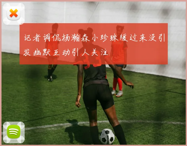 记者调侃杨瀚森小珍珠缓过来没引发幽默互动引人关注