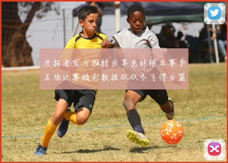 开拓者官方推特分享克林根本赛季五场比赛精彩数据双双齐飞得分篮板全能表现