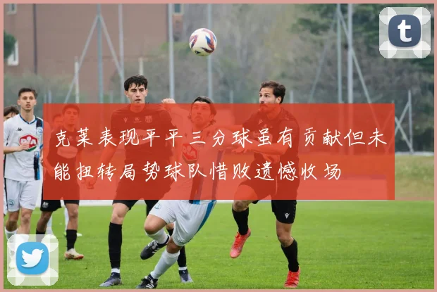 克莱表现平平三分球虽有贡献但未能扭转局势球队惜败遗憾收场