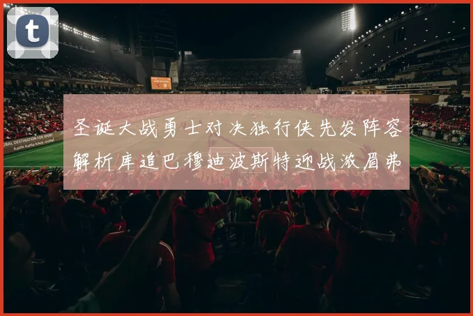 圣诞大战勇士对决独行侠先发阵容解析库追巴穆迪波斯特迎战浓眉弗拉格