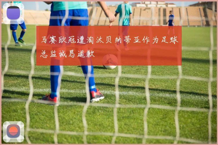 马赛欧冠遭淘汰贝纳蒂亚作为足球总监诚恳道歉