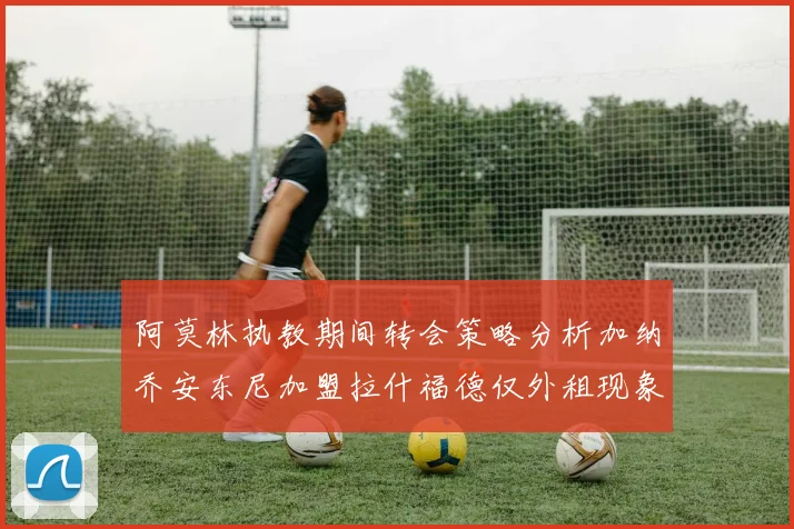 阿莫林执教期间转会策略分析加纳乔安东尼加盟拉什福德仅外租现象探讨