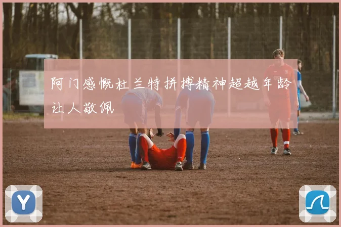 阿门感慨杜兰特拼搏精神超越年龄让人敬佩